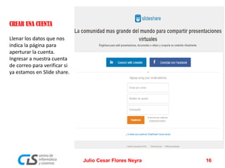 CREAR UNA CUENTA
Llenar los datos que nos
indica la página para
aperturar la cuenta.
Ingresar a nuestra cuenta
de correo para verificar si
ya estamos en Slide share.
Julio Cesar Flores Neyra 16
 