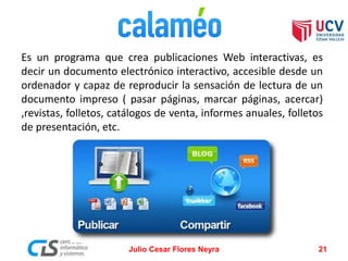 Es un programa que crea publicaciones Web interactivas, es
decir un documento electrónico interactivo, accesible desde un
ordenador y capaz de reproducir la sensación de lectura de un
documento impreso ( pasar páginas, marcar páginas, acercar)
,revistas, folletos, catálogos de venta, informes anuales, folletos
de presentación, etc.
Julio Cesar Flores Neyra 21
 