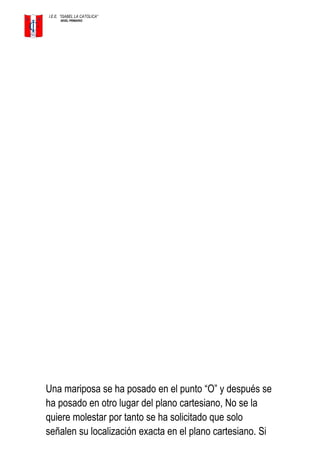 I.E.E. ”ISABEL LA CATOLICA”
NIVEL PRIMARIO
Una mariposa se ha posado en el punto “O” y después se
ha posado en otro lugar del plano cartesiano, No se la
quiere molestar por tanto se ha solicitado que solo
señalen su localización exacta en el plano cartesiano. Si
 