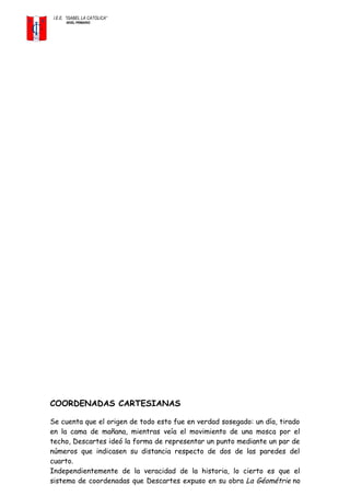 I.E.E. ”ISABEL LA CATOLICA”
NIVEL PRIMARIO
COORDENADAS CARTESIANAS
Se cuenta que el origen de todo esto fue en verdad sosegado: un día, tirado
en la cama de mañana, mientras veía el movimiento de una mosca por el
techo, Descartes ideó la forma de representar un punto mediante un par de
números que indicasen su distancia respecto de dos de las paredes del
cuarto.
Independientemente de la veracidad de la historia, lo cierto es que el
sistema de coordenadas que Descartes expuso en su obra La Géométrie no
 