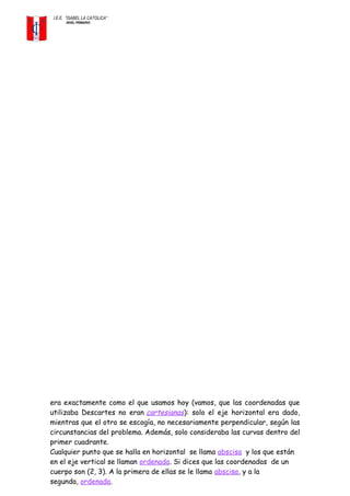 I.E.E. ”ISABEL LA CATOLICA”
NIVEL PRIMARIO
era exactamente como el que usamos hoy (vamos, que las coordenadas que
utilizaba Descartes no eran cartesianas): solo el eje horizontal era dado,
mientras que el otro se escogía, no necesariamente perpendicular, según las
circunstancias del problema. Además, solo consideraba las curvas dentro del
primer cuadrante.
Cualquier punto que se halla en horizontal se llama abscisa y los que están
en el eje vertical se llaman ordenada. Si dices que las coordenadas de un
cuerpo son (2, 3). A la primera de ellas se le llama abscisa, y a la
segunda, ordenada.
 