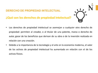 DERECHO DE PROPIEDAD INTELECTUAL
¿Qué son los derechos de propiedad intelectual?
• Los derechos de propiedad intelectual se asemejan a cualquier otro derecho de
propiedad: permiten al creador, o al titular de una patente, marca o derecho de
autor, gozar de los beneficios que derivan de su obra o de la inversión realizada en
relación con una creación.
• Debido a la importancia de la tecnología y el arte en la economía moderna, el valor
de los activos de propiedad intelectual ha aumentado en relación con el de los
activos físicos.
 