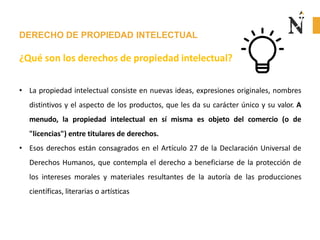 DERECHO DE PROPIEDAD INTELECTUAL
¿Qué son los derechos de propiedad intelectual?
• La propiedad intelectual consiste en nuevas ideas, expresiones originales, nombres
distintivos y el aspecto de los productos, que les da su carácter único y su valor. A
menudo, la propiedad intelectual en sí misma es objeto del comercio (o de
"licencias") entre titulares de derechos.
• Esos derechos están consagrados en el Artículo 27 de la Declaración Universal de
Derechos Humanos, que contempla el derecho a beneficiarse de la protección de
los intereses morales y materiales resultantes de la autoría de las producciones
científicas, literarias o artísticas
 