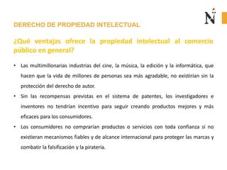 DERECHO DE PROPIEDAD INTELECTUAL
¿Qué ventajas ofrece la propiedad intelectual
público en general?
al comercio
• Las multimillonarias industrias del cine, la música, la edición y la informática, que
hacen que la vida de millones de personas sea más agradable, no existirían sin la
protección del derecho de autor.
• Sin las recompensas previstas en el sistema de patentes, los investigadores e
inventores no tendrían incentivo para seguir creando productos mejores y más
eficaces para los consumidores.
• Los consumidores no comprarían productos o servicios con toda confianza si no
existieran mecanismos fiables y de alcance internacional para proteger las marcas y
combatir la falsificación y la piratería.
 