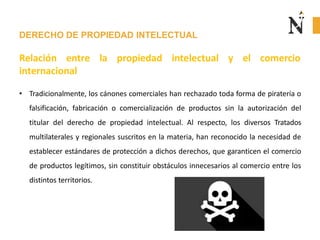 DERECHO DE PROPIEDAD INTELECTUAL
Relación entre la propiedad intelectual
internacional
y el comercio
• Tradicionalmente, los cánones comerciales han rechazado toda forma de piratería o
falsificación, fabricación o comercialización de productos sin la autorización del
titular del derecho de propiedad intelectual. Al respecto, los diversos Tratados
multilaterales y regionales suscritos en la materia, han reconocido la necesidad de
establecer estándares de protección a dichos derechos, que garanticen el comercio
de productos legítimos, sin constituir obstáculos innecesarios al comercio entre los
distintos territorios.
 