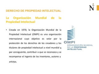 DERECHO DE PROPIEDAD INTELECTUAL
La Organización Mundial de la
Propiedad Intelectual
• Creada en 1970, la Organización Mundial de la
Propiedad Intelectual (OMPI) es una organización
internacional cuyo objetivo es velar por la
protección de los derechos de los creadores y los
titulares de propiedad intelectual a nivel mundial y,
por consiguiente, contribuir a que se reconozca y se
recompense el ingenio de los inventores, autores y
artistas.
 