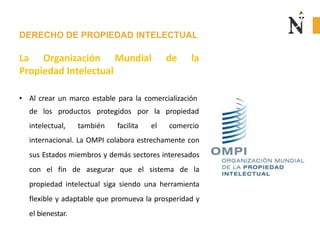 DERECHO DE PROPIEDAD INTELECTUAL
La Organización Mundial de la
Propiedad Intelectual
• Al crear un marco estable para la comercialización
de los productos protegidos por la
intelectual, también facilita el
propiedad
comercio
internacional. La OMPI colabora estrechamente con
sus Estados miembros y demás sectores interesados
con el fin de asegurar que el sistema de la
propiedad intelectual siga siendo una herramienta
flexible y adaptable que promueva la prosperidad y
el bienestar.
 