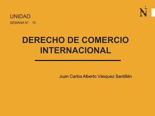 UNIDAD
SEMANA N° 10
DERECHO DE COMERCIO
INTERNACIONAL
Juan Carlos Alberto Vásquez Santillán
 