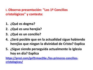 I. Observa presentación: "Los 1º Concilios
cristológicos" y contesta:
1. ¿Qué es dogma?
2. ¿Qué es una herejía?
3. ¿Qué es un concilio?
4. ¿Será posible que en la actualidad sigue habiendo
herejías que niegan la divinidad de Cristo? Explica
5. ¿Sigue siendo perseguida actualmente la Iglesia
hoy en día? Explica
https://prezi.com/gvf2rmae26e-/los-primeros-concilios-
cristologicos/
 