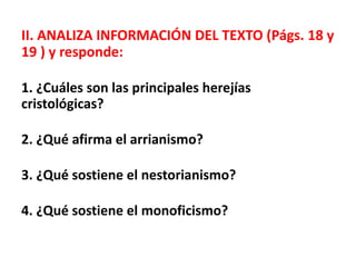 II. ANALIZA INFORMACIÓN DEL TEXTO (Págs. 18 y
19 ) y responde:
1. ¿Cuáles son las principales herejías
cristológicas?
2. ¿Qué afirma el arrianismo?
3. ¿Qué sostiene el nestorianismo?
4. ¿Qué sostiene el monoficismo?
 