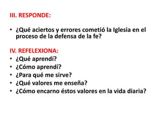 III. RESPONDE:
• ¿Qué aciertos y errores cometió la Iglesia en el
proceso de la defensa de la fe?
IV. REFELEXIONA:
• ¿Qué aprendí?
• ¿Cómo aprendí?
• ¿Para qué me sirve?
• ¿Qué valores me enseña?
• ¿Cómo encarno éstos valores en la vida diaria?
 