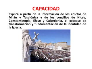 CAPACIDAD
Explica a partir de la información de los edictos de
Milán y Tesalónica y de los concilios de Nicea,
Constantinopla, Éfeso y Calcedonia, el proceso de
transformación y fundamentación de la identidad de
la Iglesia.
 