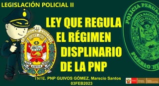 TNTE. PNP GUIVOS GÓMEZ, Marscio Santos
LEY QUE REGULA
EL RÉGIMEN
DISPLINARIO
DE LA PNP
LEGISLACIÓN POLICIAL II
03FEB2023
 