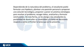 Dependiendo de la naturaleza del problema, el estudiante podrá
formular una hipótesis, plantear una posición personal o proponer
una solución tecnológica, proponer y poner en práctica estrategias
para resolver el problema, recoger datos, analizarlos y formular
conclusiones. De esta forma, se les otorga a los estudiantes la
posibilidad de desarrollar su creatividad y la toma de decisiones
respecto a cómo enfrentar la tarea que se les presenta.
 