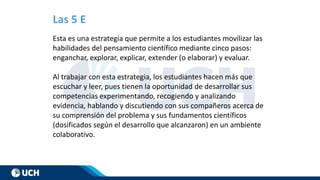 Las 5 E
Esta es una estrategia que permite a los estudiantes movilizar las
habilidades del pensamiento científico mediante cinco pasos:
enganchar, explorar, explicar, extender (o elaborar) y evaluar.
Al trabajar con esta estrategia, los estudiantes hacen más que
escuchar y leer, pues tienen la oportunidad de desarrollar sus
competencias experimentando, recogiendo y analizando
evidencia, hablando y discutiendo con sus compañeros acerca de
su comprensión del problema y sus fundamentos científicos
(dosificados según el desarrollo que alcanzaron) en un ambiente
colaborativo.
 