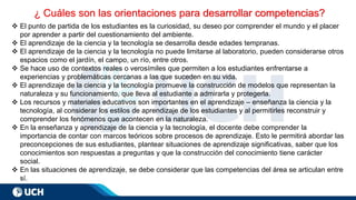 ¿ Cuáles son las orientaciones para desarrollar competencias?
❖ El punto de partida de los estudiantes es la curiosidad, su deseo por comprender el mundo y el placer
por aprender a partir del cuestionamiento del ambiente.
❖ El aprendizaje de la ciencia y la tecnología se desarrolla desde edades tempranas.
❖ El aprendizaje de la ciencia y la tecnología no puede limitarse al laboratorio, pueden considerarse otros
espacios como el jardín, el campo, un río, entre otros.
❖ Se hace uso de contextos reales o verosímiles que permiten a los estudiantes enfrentarse a
experiencias y problemáticas cercanas a las que suceden en su vida.
❖ El aprendizaje de la ciencia y la tecnología promueve la construcción de modelos que representan la
naturaleza y su funcionamiento, que lleva al estudiante a admirarla y protegerla.
❖ Los recursos y materiales educativos son importantes en el aprendizaje – enseñanza la ciencia y la
tecnología, al considerar los estilos de aprendizaje de los estudiantes y al permitirles reconstruir y
comprender los fenómenos que acontecen en la naturaleza.
❖ En la enseñanza y aprendizaje de la ciencia y la tecnología, el docente debe comprender la
importancia de contar con marcos teóricos sobre procesos de aprendizaje. Esto le permitirá abordar las
preconcepciones de sus estudiantes, plantear situaciones de aprendizaje significativas, saber que los
conocimientos son respuestas a preguntas y que la construcción del conocimiento tiene carácter
social.
❖ En las situaciones de aprendizaje, se debe considerar que las competencias del área se articulan entre
sí.
 