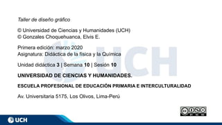 Taller de diseño gráfico
© Universidad de Ciencias y Humanidades (UCH)
© Gonzales Choquehuanca, Elvis E.
Primera edición: marzo 2020
Asignatura: Didáctica de la física y la Química
Unidad didáctica 3 | Semana 10 | Sesión 10
UNIVERSIDAD DE CIENCIAS Y HUMANIDADES.
ESCUELA PROFESIONAL DE EDUCACIÓN PRIMARIA E INTERCULTURALIDAD
Av. Universitaria 5175, Los Olivos, Lima-Perú
 