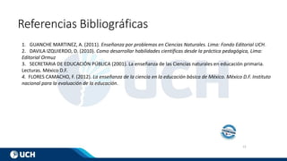 13
Referencias Bibliográficas
1. GUANCHE MARTINEZ, A. (2011). Enseñanza por problemas en Ciencias Naturales. Lima: Fondo Editorial UCH.
2. DAVILA IZQUIERDO, D. (2010). Como desarrollar habilidades científicas desde la práctica pedagógica, Lima:
Editorial Ormuz
3. SECRETARIA DE EDUCACIÓN PÚBLICA (2001). La enseñanza de las Ciencias naturales en educación primaria.
Lecturas. México D.F.
4. FLORES CAMACHO, F. (2012). La enseñanza de la ciencia en la educación básica de México. México D.F. Instituto
nacional para la evaluación de la educación.
 