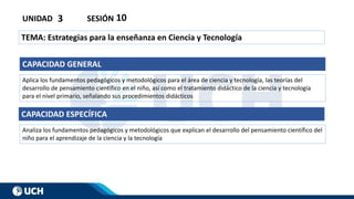 UNIDAD 3 SESIÓN 10
TEMA: Estrategias para la enseñanza en Ciencia y Tecnología
CAPACIDAD GENERAL
Aplica los fundamentos pedagógicos y metodológicos para el área de ciencia y tecnología, las teorías del
desarrollo de pensamiento científico en el niño, así como el tratamiento didáctico de la ciencia y tecnología
para el nivel primario, señalando sus procedimientos didácticos
CAPACIDAD ESPECÍFICA
Analiza los fundamentos pedagógicos y metodológicos que explican el desarrollo del pensamiento científico del
niño para el aprendizaje de la ciencia y la tecnología
 