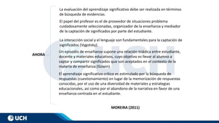 La evaluación del aprendizaje significativo debe ser realizada en términos
de búsqueda de evidencias.
El papel del profesor es el de proveedor de situaciones problema
cuidadosamente seleccionadas, organizador de la enseñanza y mediador
de la captación de significados por parte del estudiante.
La interacción social y el lenguaje son fundamentales para la captación de
significados (Vygotsky).
Un episodio de enseñanza supone una relación triádica entre estudiante,
docente y materiales educativos, cuyo objetivo es llevar al alumno a
captar y compartir significados que son aceptados en el contexto de la
materia de enseñanza (Gowin).
El aprendizaje significativo crítico es estimulado por la búsqueda de
respuestas (cuestionamiento) en lugar de la memorización de respuestas
conocidas, por el uso de una diversidad de materiales y estrategias
educacionales, así como por el abandono de la narrativa en favor de una
enseñanza centrada en el estudiante.
AHORA
MOREIRA (2011)
 