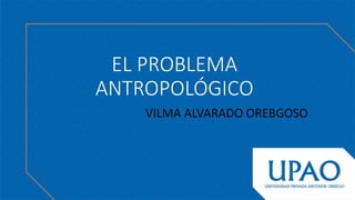 EL PROBLEMA
ANTROPOLÓGICO
VILMA ALVARADO OREBGOSO
 