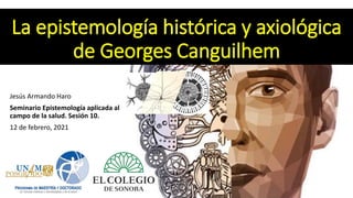 La epistemología histórica y axiológica
de Georges Canguilhem
Jesús Armando Haro
Seminario Epistemología aplicada al
campo de la salud. Sesión 10.
12 de febrero, 2021
 