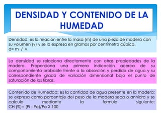 DENSIDAD Y CONTENIDO DE LA
HUMEDAD
Densidad: es la relación entre la masa (m) de una pieza de madera con
su volumen (v) y se la expresa en gramos por centímetro cúbico.
d= m / v
La densidad se relaciona directamente con otras propiedades de la
madera. Proporciona una primera indicación acerca de su
comportamiento probable frente a la absorción y perdida de agua y su
correspondiente grado de variación dimensional bajo el punto de
saturación de las fibras.
Contenido de Humedad: es la cantidad de agua presente en la madera;
se expresa como porcentaje del peso de la madera seca o anhidra y se
calcula mediante la formula siguiente:
CH (%)= (Pi - Po)/Po X 100
 