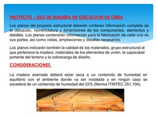 PROYECTO - USO DE MADERA EN EJECUCION DE OBRA
Los planos del proyecto estructural deberán contener información completa de
la ubicación, nomenclatura y dimensiones de los componentes, elementos y
detalles. Los planos contendrán información para la fabricación de cada una de
sus partes, así como vistas, ampliaciones y detalles necesarios.
Los planos indicarán también la calidad de los materiales, grupo estructural al
que pertenece la madera, materiales de los elementos de unión, la capacidad
portante del terreno y la sobrecarga de diseño.
CONSIDERACIONES
La madera aserrada deberá estar seca a un contenido de humedad en
equilibrio con el ambiente donde va ser instalada y en ningún caso se
excederá de un contenido de humedad del 22% (Norma ITINTEC 251.104).
 