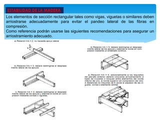ESTABILIDAD DE LA MADERA
Los elementos de sección rectangular tales como vigas, viguetas o similares deben
arriostrarse adecuadamente para evitar el pandeo lateral de las fibras en
compresión.
Como referencia podrán usarse las siguientes recomendaciones para asegurar un
arriostramiento adecuado.
 