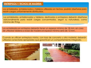 ENTREPISOS Y TECHOS DE MADERA
Los entablados, entablonados y tableros utilizados en techos, podrán diseñarse para
resistir cargas uniformemente distribuidas.
Los entablados, entablonados y tableros, destinados a entrepisos deberán diseñarse
adicionalmente para resistir cargas concentradas, según su naturaleza, como
mínimo de 70 kg.
Los entablados en entrepiso deberán tener un espesor mínimo de 18 mm, en caso
de utilizarse tableros a base de madera el espesor mínimo será de 12 mm .
Cuando se utilicen entrepisos mixtos, con losa de concreto u otro material, deberán
utilizarse conectores apropiados que garanticen un comportamiento integrado.
 