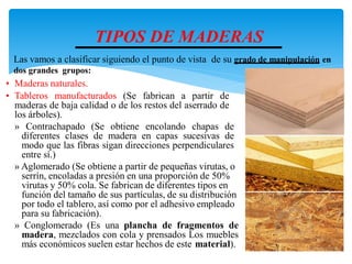 TIPOS DE MADERAS
• Maderas naturales.
• Tableros manufacturados (Se fabrican a partir de
maderas de baja calidad o de los restos del aserrado de
los árboles).
» Contrachapado (Se obtiene encolando chapas de
diferentes clases de madera en capas sucesivas de
modo que las fibras sigan direcciones perpendiculares
entre sí.)
» Aglomerado (Se obtiene a partir de pequeñas virutas, o
serrín, encoladas a presión en una proporción de 50%
virutas y 50% cola. Se fabrican de diferentes tipos en
función del tamaño de sus partículas, de su distribución
por todo el tablero, así como por el adhesivo empleado
para su fabricación).
» Conglomerado (Es una plancha de fragmentos de
madera, mezclados con cola y prensados Los muebles
más económicos suelen estar hechos de este material).
Las vamos a clasificar siguiendo el punto de vista de su grado de manipulación en
dos grandes grupos:
 