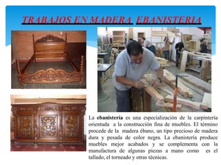 La ebanistería es una especialización de la carpintería
orientada a la construcción fina de muebles. El término
procede de la madera ébano, un tipo precioso de madera
dura y pesada de color negra. La ebanistería produce
muebles mejor acabados y se complementa con la
manufactura de algunas piezas a mano como es el
tallado, el torneado y otras técnicas.
TRABAJOS EN MADERA EBANISTERIA
 