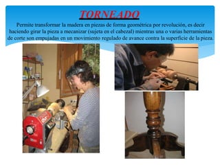 TORNEADO
Permite transformar la madera en piezas de forma geométrica por revolución, es decir
haciendo girar la pieza a mecanizar (sujeta en el cabezal) mientras una o varias herramientas
de corte son empujadas en un movimiento regulado de avance contra la superficie de la pieza.
 