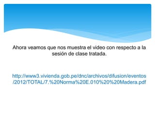 Ahora veamos que nos muestra el video con respecto a la
sesión de clase tratada.
http://www3.vivienda.gob.pe/dnc/archivos/difusion/eventos
/2012/TOTAL/7.%20Norma%20E.010%20%20Madera.pdf
 