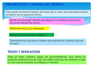 PREPARACION Y LIMPIEZA DEL TERRENO
Para poder iniciar los trabajos del trazo de la casa, será necesario limpiar
el terreno de la siguiente forma:
Quitar y/o proteger arboles que lleguen a estorbar el proyecto
así como extraer las raíces.
Remover rocas si es necesario.
Retirar cimentaciones antiguas.
Desmontar los arbustos o maleza que estorbe la construcción de
la casa
TRAZO Y NIVELACION
Para el trazo, bastara seguir los procedimientos que dicha la
practica normal tal es el caso de utilizar estacas de madera e hilos
o, si el caso lo amerita, se utilizara un transito.
 
