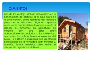 CIMIENTOS
Una de las ventajas del uso del madera en la
construcción de edificios es el bajo costo de
la cimentación, como resultado del reducido
peso de la estructura. Algunos aspectos
particulares que se deben tomar en cuenta al
diseñar los cimientos de estructuras de
madera con que éstas estén
adecuadamente ancladas a los cimientos ,
que estén los suficientemente alejadas del
suelo (15 a 20 cm o más para que los efectos
perjudiciales de la humedad sean mínimos y,
además, tomar medidas para evitar el
ataque de organismos dañinos.
 