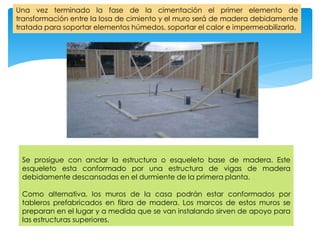 Una vez terminado la fase de la cimentación el primer elemento de
transformación entre la losa de cimiento y el muro será de madera debidamente
tratada para soportar elementos húmedos, soportar el calor e impermeabilizarla.
Se prosigue con anclar la estructura o esqueleto base de madera. Este
esqueleto esta conformado por una estructura de vigas de madera
debidamente descansadas en el durmiente de la primera planta.
Como alternativa, los muros de la casa podrán estar conformados por
tableros prefabricados en fibra de madera. Los marcos de estos muros se
preparan en el lugar y a medida que se van instalando sirven de apoyo para
las estructuras superiores.
 