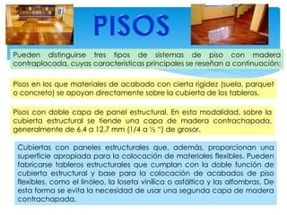 Pueden distinguirse tres tipos de sistemas de piso con madera
contraplacada, cuyas características principales se reseñan a continuación:
Pisos en los que materiales de acabado con cierta rigidez (suela, parquet
o concreto) se apoyan directamente sobre la cubierta de los tableros.
Pisos con doble capa de panel estructural. En esta modalidad, sobre la
cubierta estructural se tiende una capa de madera contrachapada,
generalmente de 6.4 a 12.7 mm (1/4 a ½ “) de grosor.
Cubiertas con paneles estructurales que, además, proporcionan una
superficie apropiada para la colocación de materiales flexibles. Pueden
fabricarse tableros estructurales que cumplan con la doble función de
cubierta estructural y base para la colocación de acabados de piso
flexibles, como el linóleo, la loseta vinílica o asfáltica y las alfombras. De
esta forma se evita la necesidad de usar una segunda capa de madera
contrachapada.
 