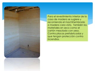 Para el revestimiento interior de la
casa de madera se sugiere y
recomienda el machihembrado
o madera cara vista. También los
materiales en seco como el
cartón mezclado con yeso.
Contra placas prefabricadas y
que tengan protección contra
incendios.
 