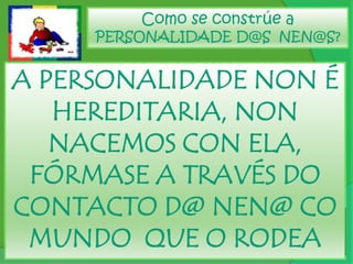Como se constrúe a PERSONALIDADE D@S  NEN@S?A PERSONALIDADE NON É HEREDITARIA, NON  NACEMOS CON ELA, FÓRMASE A TRAVÉS DO CONTACTO D@ NEN@ CO MUNDO  QUE O RODEA
