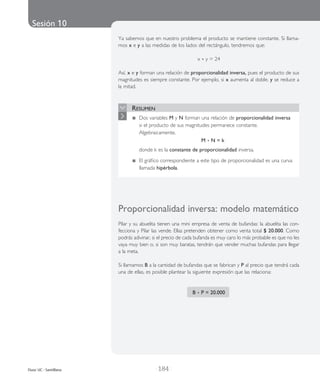 Sesión 10
| 184 |Duoc UC - Santillana
Ya sabe­mos que en nues­tro pro­ble­ma el pro­duc­to se man­tie­ne cons­tan­te. Si lla­ma­
mos x e y a las medi­das de los lados del rec­tán­gu­lo, ten­dre­mos que:
x • y = 24
Así, x e y for­man una rela­ción de pro­por­cio­na­li­dad inver­sa, pues el pro­duc­to de sus
mag­ni­tu­des es siem­pre cons­tan­te. Por ejem­plo, si x aumen­ta al doble, y se redu­ce a
la mitad.
Resumen
	 Dos variables M y N forman una relación de proporcionalidad inversa
si el producto de sus magnitudes permanece constante.
Algebraicamente,
M • N = k
	 donde k es la constante de proporcionalidad inversa.
	 El gráfico correspondiente a este tipo de proporcionalidad es una curva
llamada hipérbola.
Proporcionalidad inver­sa: mode­lo mate­má­ti­co
Pilar y su abue­li­ta tie­nen una mini empre­sa de venta de bufan­das: la abue­li­ta las con­
fec­cio­na y Pilar las vende. Ellas pre­ten­den obte­ner como venta total $ 20.000. Como
­podrás adi­vi­nar, si el pre­cio de cada bufan­da es muy caro lo más pro­ba­ble es que no les
vaya muy bien o, si son muy bara­tas, ten­drán que ven­der ­muchas bufan­das para lle­gar
a la meta.
Si lla­ma­mos B a la can­ti­dad de bufan­das que se fabri­can y P al pre­cio que ten­drá cada
una de ellas, es posi­ble plan­te­ar la siguien­te expre­sión que las rela­cio­na:
	
B • P = 20.000
 
