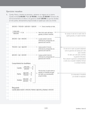 | 189 | Santillana - Duoc UC
Ejercicios resueltos
1.	 Camila, Marta y Andrea se asociaron y abrieron un negocio en su barrio.
Camila invirtió $ 300.000, Marta $ 700.000 y Andrea $ 500.000. Al tercer año
de funcionamiento se obtuvo una ganancia de $ 1.200.000, la que fue dividida
en tres partes, directamente proporcionales al capital que cada una invirtió.
Se calcula el valor de la razón entre el
capital ganado y el capital invertido.
El valor de la razón se puede interpretar
como la ganancia (en pesos) por cada
peso invertido.
Es decir, por cada peso invertido,
se ganaron 0,8 pesos.
Para calcular la ganancia correspondiente
a cada una, se puede multiplicar 0,8 por
la cantidad invertida.
300.000 + 700.000 + 500.000 = 1.500.00 Dinero invertido en total.
1.200.000
1.500.000
= 0, 8	
300.000 • 0,8 = 240.000
700.000 • 0,8 = 560.000
500.000 • 0,8 = 400.000
Comprobando los resultados:
	 Camila:	
240.000
300.000
=
4
5
	 Marta:	
560.000
700.000
=
4
5
	 Andrea:	
400.000
500.000
=
4
5
Respuesta:
Camila debe recibir $ 240.000, Marta $ 560.000 y Andrea $ 400.000.
Se comprueba el resultado
y se escribe la respuesta.
Valor de la razón del dinero
ganado y el dinero invertido.
Camila invirtió $ 300.000,
entonces le corresponde una
ganancia de $ 240.000.
Marta invirtió $ 700.000,
entonces le corresponde una
ganancia de $ 560.000.
Andrea invirtió $ 500.000,
entonces le corresponde una
ganancia de $ 400.000.
Para las tres, la razón entre lo
ganado y lo invertido es igual,
por tanto, son directamente
proporcionales.
 