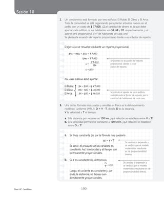 Sesión 10
| 190 |Duoc UC - Santillana
2.	 Un condominio está formado por tres edificios: El Roble, El Olmo y El Arce.
Toda la comunidad se está organizando para plantar arbustos nuevos en el
jardín, con un costo de $ 77.000. ¿Qué cantidad de dinero es la que debe
aportar cada edificio, si sus habitantes son 54, 68 y 32, respectivamente, y el
aporte será proporcional al nº de habitantes de cada uno?
	 Se plantea la ecuación del reparto proporcional, donde x es el factor de reparto.
El ejercicio se resuelve mediante un reparto proporcional.
54x + 68x + 32x = 77.000
154x = 77.000
x =
77.000
154
x = 500
Así, cada edificio debe aportar:
El Roble 54 • 500 = $ 27.000
El Olmo 68 • 500 = $ 34.000
El Arce 32 • 500 = $ 16.000{
Se plantea la ecuación del reparto
proporcional, donde x es el
factor de reparto.
Se calcula el aporte de cada edificio,
multiplicando el factor de reparto por la
cantidad de habitantes de cada uno.
a.	 Si D es constante (k), por la fórmula nos quedaría
	 150 = V • T
	 Es decir, el producto de las variables es
constante. Así, la velocidad y el tiempo son
inversamente proporcionales.
b.	 Si V es constante (k), obtenemos
	
D
T = 100
	 Luego, el cociente es constante y, por
ende, la distancia y el tiempo son
directamente proporcionales.
3.	 Una de las fórmulas más usadas y sencillas en Física es la del movimiento
rectilíneo uniforme (MRU): D = V · T, donde D es la distancia,
	 V la velocidad y T el tiempo.
	 a. Si la distancia por recorrer es 150 km, ¿qué relación se establece entre V y T?
	 b. Si la velocidad permanece constante a 100 km/h, ¿qué relación se establece
	 entre D y T?
Se analiza la expresión y
se verifica que el modelo
matemático resultante es de
proporcionalidad directa.
Se analiza la expresión y
se verifica que el modelo
matemático resultante
es de proporcionalidad
inversa.
 