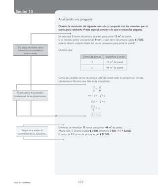 Sesión 10
| 192 |Duoc UC - Santillana
Soy capaz de utilizar datos
numéricos para establecer
proporciones.
Respondo y analizo la
pertinencia de las soluciones.
Analizando una pregunta
Observa la resolución del siguiente ejercicio y compárala con los métodos que tú
usarías para resolverlo. Presta especial atención a lo que te indican las etiquetas.
Se sabe que 3 tarros de pintura alcanzan para pintar 12 m2
de pared.
Si se necesita pintar una pared de 44 m2
, y cada tarro de pintura cuesta $ 7.500,
¿cuánto dinero costarán todos los tarros necesarios para pintar la pared?
Observa que:
	 Tarros de pintura	 Superficie a pintar
	 3 	 12 m2
de pared
	 x	 44 m2
de pared
Como las variables tarros de pintura y m2
de pared están en proporción directa,
calculamos el término que falta en la proporción:
	
3
x
	=	
12
44
	 44 • 3	=	12 • x
	 132	=	12 • x
	
132
12
	=	x
	 11	=	x
Entonces, se necesitan 11 tarros para pintar 44 m2
de pared.
Ahora bien, si el tarro cuesta $ 7.500, entonces: 7.500 • 11 = 82.500
El costo de 11 tarros de pintura es de $ 82.500.
Puedo aplicar la propiedad
fundamental de las proporciones.
 
