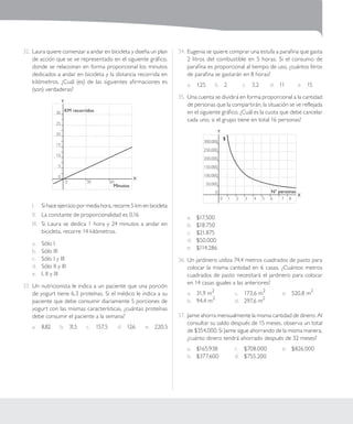 | 197 | Santillana - Duoc UC
Sesión 9
32.	Laura quiere comenzar a andar en bicicleta y diseña un plan
de acción que se ve representado en el siguiente gráfico,
donde se relacionan en forma proporcional los minutos
dedicados a andar en bicicleta y la distancia recorrida en
kilómetros. ¿Cuál (es) de las siguientes afirmaciones es
(son) verdaderas?
	 0		 30		 60	 	
X
Y
30
25
20
15
10
5
0
KM recorridos
Minutos
I.	 Si hace ejercicio por media hora, recorre 5 km en bicicleta
II.	 La constante de proporcionalidad es 0,16
III.	 Si Laura se dedica 1 hora y 24 minutos a andar en
bicicleta, recorre 14 kilómetros.	
a.	 Sólo I
b.	 Sólo III
c.	 Sólo I y III
d.	 Sólo II y III
e.	 I, II y III
33.	Un nutricionista le indica a un paciente que una porción
de yogurt tiene 6,3 proteínas. Si el médico le indica a su
paciente que debe consumir diariamente 5 porciones de
yogurt con las mismas características, ¿cuántas proteínas
debe consumir el paciente a la semana?
a.	 8,82 b.	 31,5 c.	 157,5 d.	 126 e.	 220,5
34.	Eugenia se quiere comprar una estufa a parafina que gasta
2 litros del combustible en 5 horas. Si el consumo de
parafina es proporcional al tiempo de uso, ¿cuántos litros
de parafina se gastarán en 8 horas?
a.	 1,25 b.	 2 c.	 3,2 d.	 11 e.	 15
35.	Una cuenta se dividirá en forma proporcional a la cantidad
de personas que la compartirán, la situación se ve reflejada
en el siguiente gráfico. ¿Cuál es la cuota que debe cancelar
cada uno, si el grupo tiene en total 16 personas?
0	 1	 2	 3	 4	 5	 6	 7	 8
X
Y
300.000
250.000
200.000
150.000
100.000
50.000
0
$
Nº personas
a.	 $17.500	
b.	 $18.750	
c.	 $21.875	
d.	 $50.000	
e.	 $114.286	
36.	Un jardinero utiliza 74,4 metros cuadrados de pasto para
colocar la misma cantidad en 6 casas, ¿Cuántos metros
cuadrados de pasto necesitará el jardinero para colocar
en 14 casas iguales a las anteriores?
a.	 31,9 m
2
	
b.	 94,4 m
2
	
c.	 173,6 m
2
d.	 297,6 m
2
e.	 520,8 m
2
37.	 Jaime ahorra mensualmente la misma cantidad de dinero. Al
consultar su saldo después de 15 meses, observa un total
de $354.000. Si Jaime sigue ahorrando de la misma manera,
¿cuánto dinero tendrá ahorrado después de 32 meses?
a.	 $165.938
b.	 $377.600
c.	 $708.000
d.	 $755.200
e.	 $826.000
 