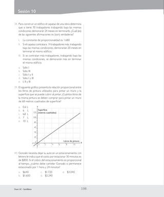Sesión 10
| 198 |Duoc UC - Santillana
38.	Para construir un edifico el capataz de una obra determina
que si tiene 70 trabajadores trabajando bajo las mismas
condiciones demorarán 24 meses en terminarlo. ¿Cuál (es)
de las siguientes afirmaciones es (son) verdaderas?
I.	 La constante de proporcionalidad es 1.680
II.	 Si el capataz contratara 14 trabajadores más, trabajando
bajo las mismas condiciones, demorarían 20 meses en
terminar el mismo edificio.
III.	 Si se contratan más trabajadores, trabajando bajo las
mismas condiciones, se demorarán más en terminar
el mismo edificio.
a.	 Sólo I
b.	 Sólo III
c.	 Sólo I y II
d.	 Sólo I y III
e.	 I, II y III
39.	El siguiente gráfico presenta la relación proporcional entre
los litros de pintura utilizados para pintar un muro y la
superficie que se puede cubrir al pintar. ¿Cuántos litros de
la misma pintura se deben comprar para pintar un muro
de 68 metros cuadrados de superficie?
a.	 0,6 L
b.	 6 L
c.	 6,8 L
	 0	 2	 4		 6	 8	 10
X
Y
120
100
80
60
40
20
0
Superficie
(metros cuadrados)
Litros de pintura
d.	 7 L
e.	 10 L
40.	Gonzalo necesita dejar su auto en un estacionamiento. Un
letrero le indica que el costo por estacionar 30 minutos es
de $800. Si el cobro del estacionamiento es proporcional
al tiempo, ¿cuánto debe cancelar Gonzalo si permanece
estacionado por 1 hora y 24 minutos?
a.	 $640
b.	 $1.600	
c.	 $1.720
d.	 $2.240
e.	 $3.040
 