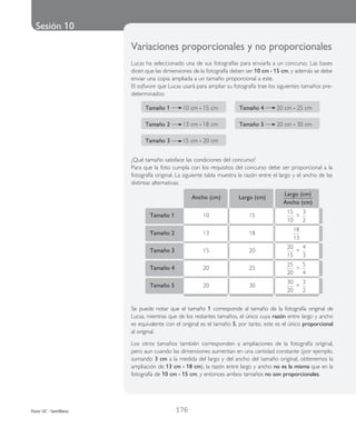 Sesión 10
| 176 |Duoc UC - Santillana
		 Ancho (cm)	 Largo (cm)	
Largo (cm)
Ancho (cm)
	 Tamaño 1	 10	 15	
15
10
=
3
2
	 Tamaño 5	 20	 30	
30
20
=
3
2
Se puede notar que el tama­ño 1 corres­pon­de al tama­ño de la foto­gra­fía ori­gi­nal de
Lucas, mien­tras que de los res­tan­tes tama­ños, el único cuya razón entre largo y ancho
es equi­va­len­te con el ori­gi­nal es el tama­ño 5, por tanto, este es el único pro­por­cio­nal
al ori­gi­nal.
Los otros tama­ños tam­bién corres­pon­den a amplia­cio­nes de la foto­gra­fía ori­gi­nal,
pero aun cuan­do las dimen­sio­nes aumen­tan en una can­ti­dad cons­tan­te (por ejem­plo,
suman­do 3 cm a la medida del largo y del ancho del tama­ño ori­gi­nal, obte­ne­mos la
amplia­ción de 13 cm • 18 cm), la razón entre largo y ancho no es la misma que en la
foto­gra­fía de 10 cm • 15 cm, y enton­ces ambos tama­ños no son pro­por­cio­na­les.
Variaciones pro­por­cio­na­les y no pro­por­cio­na­les
Lucas ha selec­cio­na­do una de sus foto­gra­fí­as para enviar­la a un con­cur­so. Las bases
dicen que las dimen­sio­nes de la foto­gra­fía deben ser 10 cm • 15 cm, y ade­más se debe
­enviar una copia amplia­da a un tama­ño pro­por­cio­nal a este.
El soft­wa­re que Lucas usará para ­ampliar su foto­gra­fía trae los siguien­tes tama­ños pre­
de­ter­mi­na­dos:
	 Tamaño 1 10 cm • 15 cm	 Tamaño 4 20 cm • 25 cm
	 Tamaño 2 13 cm • 18 cm 	 Tamaño 5 20 cm • 30 cm
	
	 Tamaño 3 15 cm • 20 cm
¿Qué tamaño satisface las condiciones del concurso?
Para que la foto cumpla con los requisitos del concurso debe ser proporcional a la
fotografía original. La siguiente tabla muestra la razón entre el largo y el ancho de las
distintas alternativas:
	 Tamaño 2	 13	 18	
18
13
	
	 Tamaño 3	 15	 20	
20
15
=
4
3
	 Tamaño 4	 20	 25	
25
20
=
5
4
 