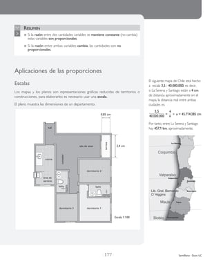 | 177 | Santillana - Duoc UC
Resumen
	Si la razón entre dos cantidades variables se mantiene constante (no cambia)
estas variables son proporcionales.
	Si la razón entre ambas variables cambia, las cantidades son no
proporcionales.
Aplicaciones de las pro­por­cio­nes
Escalas
Los mapas y los pla­nos son repre­sen­ta­cio­nes grá­fi­cas redu­ci­das de terri­to­rios o
cons­truc­cio­nes, para ela­bo­rar­los es nece­sa­rio usar una esca­la.
El plano mues­tra las dimen­sio­nes de un depar­ta­men­to.
Escala 1:100
hall
0,85 cm
2,4 cm
cocina
área de
servicio
baño baño
dormitorio 3 dormitorio 1
dormitorio 2
comedor
sala de estar
terraza
El siguiente mapa de Chile está hecho
a escala 3,5 : 40.000.000; es decir,
si La Serena y Santiago están a 4 cm
de distancia aproximadamente en el
mapa, la distancia real entre ambas
ciudades es:
3,5
40.000.000
=
4
x x = 45.714.285 cm
Por tanto, entre La Serena y Santiago
hay 457,1 km, aproximadamente.
 