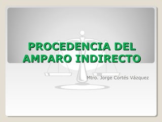 PROCEDENCIA DEL
AMPARO INDIRECTO
Mtro. Jorge Cortés Vázquez

 