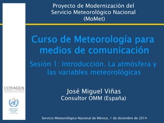 Curso de Meteorología para
medios de comunicación
Proyecto de Modernización del  
Servicio Meteorológico Nacional  
(MoMet)
José Miguel Viñas
Consultor OMM (España)
Servicio Meteorológico Nacional de México, 1 de diciembre de 2014
Sesión 1: Introducción. La atmósfera y
las variables meteorológicas
 